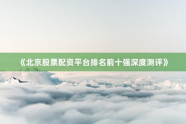 《北京股票配资平台排名前十强深度测评》