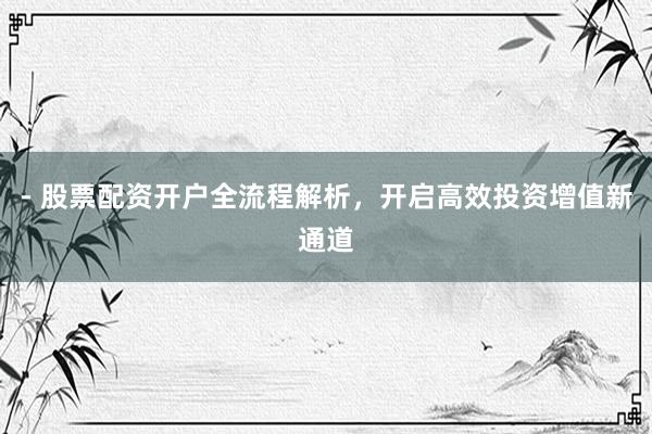 - 股票配资开户全流程解析，开启高效投资增值新通道