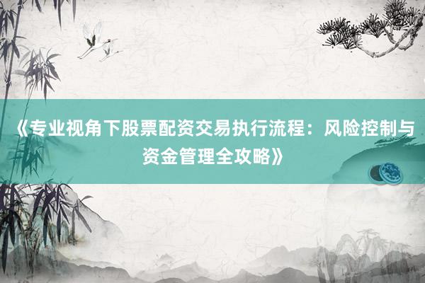 《专业视角下股票配资交易执行流程：风险控制与资金管理全攻略》