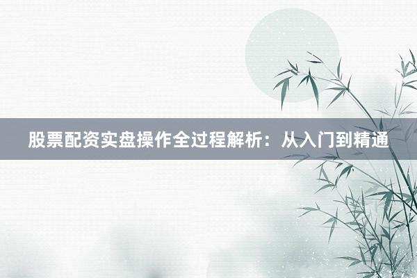股票配资实盘操作全过程解析：从入门到精通