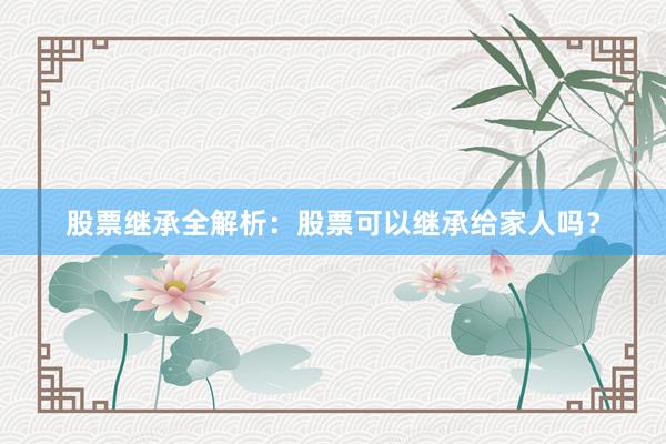 股票继承全解析：股票可以继承给家人吗？