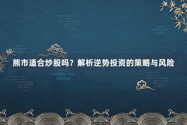 熊市适合炒股吗？解析逆势投资的策略与风险