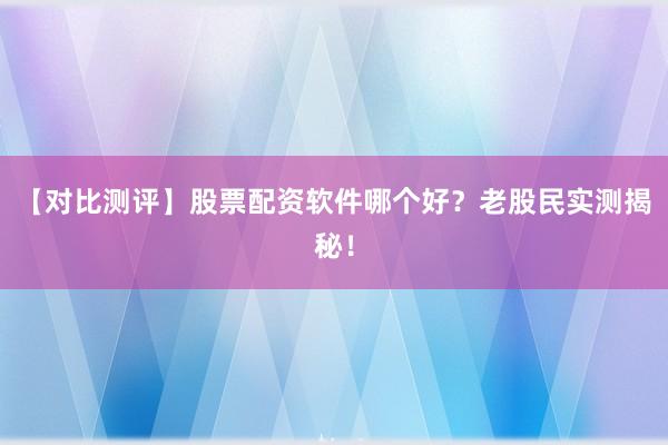 【对比测评】股票配资软件哪个好？老股民实测揭秘！