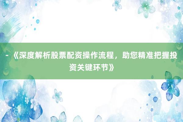 - 《深度解析股票配资操作流程，助您精准把握投资关键环节》