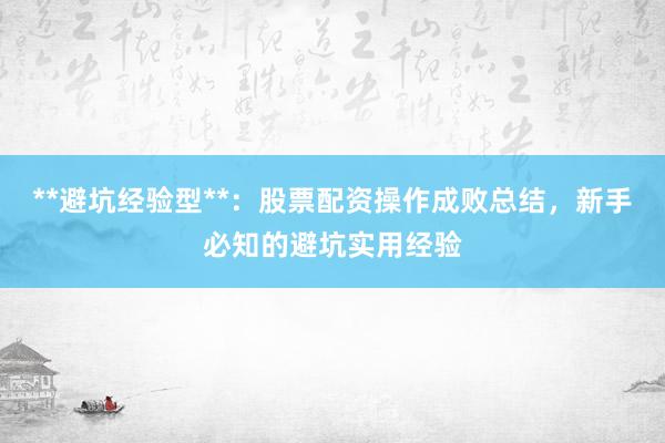 **避坑经验型**：股票配资操作成败总结，新手必知的避坑实用经验