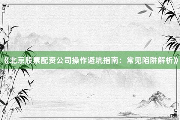 《北京股票配资公司操作避坑指南：常见陷阱解析》