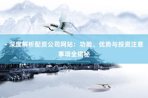 - 深度解析配资公司网站：功能、优势与投资注意事项全揭秘