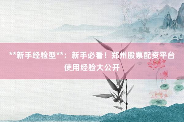 **新手经验型**：新手必看！郑州股票配资平台使用经验大公开