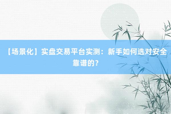 【场景化】实盘交易平台实测：新手如何选对安全靠谱的？