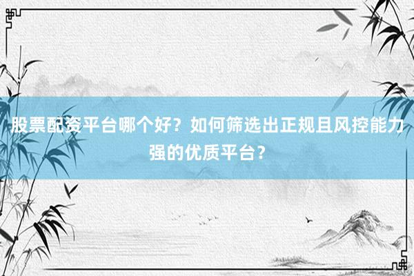 股票配资平台哪个好？如何筛选出正规且风控能力强的优质平台？