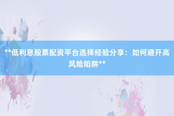 **低利息股票配资平台选择经验分享:如何避开高风险陷阱**