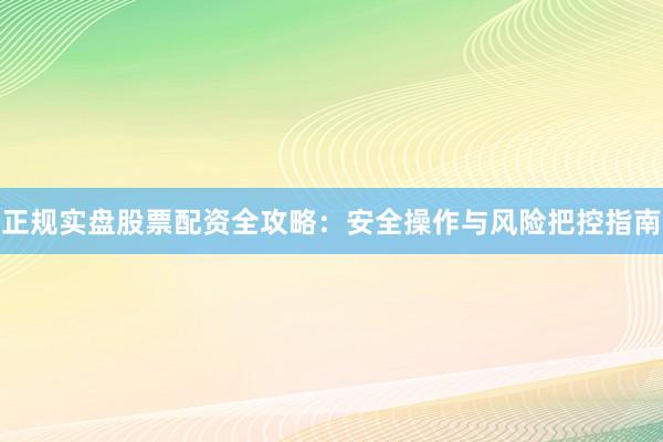 正规实盘股票配资全攻略：安全操作与风险把控指南