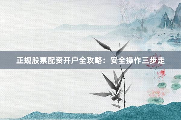 正规股票配资开户全攻略：安全操作三步走