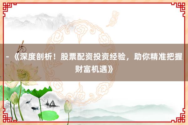 - 《深度剖析！股票配资投资经验，助你精准把握财富机遇》