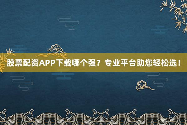 股票配资APP下载哪个强？专业平台助您轻松选！