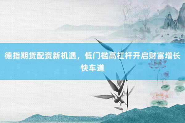 德指期货配资新机遇，低门槛高杠杆开启财富增长快车道