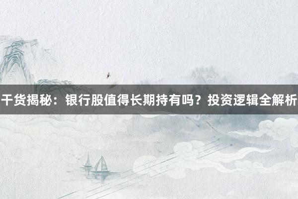 干货揭秘：银行股值得长期持有吗？投资逻辑全解析