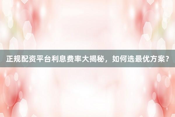 正规配资平台利息费率大揭秘，如何选最优方案？