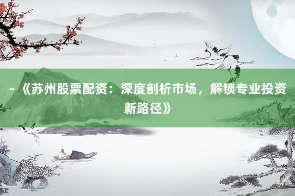 - 《苏州股票配资：深度剖析市场，解锁专业投资新路径》