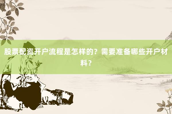 股票配资开户流程是怎样的？需要准备哪些开户材料？