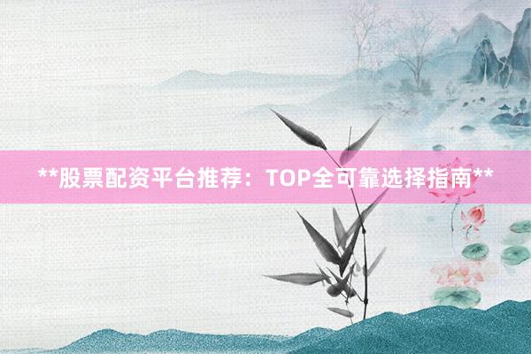 **股票配资平台推荐：TOP全可靠选择指南**