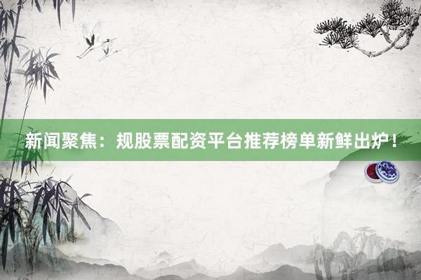 新闻聚焦：规股票配资平台推荐榜单新鲜出炉！