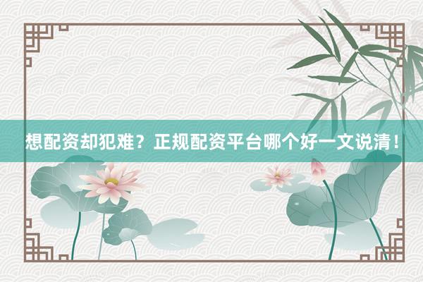 想配资却犯难？正规配资平台哪个好一文说清！