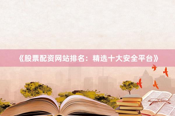 《股票配资网站排名：精选十大安全平台》