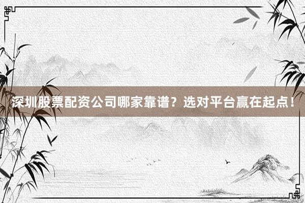 深圳股票配资公司哪家靠谱？选对平台赢在起点！