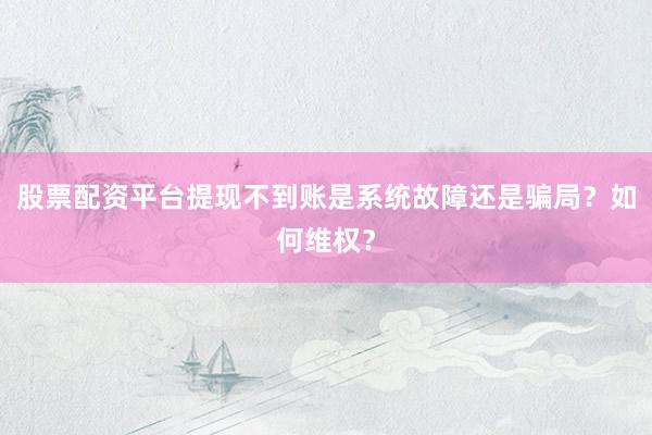 股票配资平台提现不到账是系统故障还是骗局？如何维权？