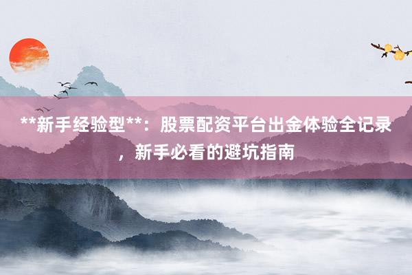 **新手经验型**：股票配资平台出金体验全记录，新手必看的避坑指南
