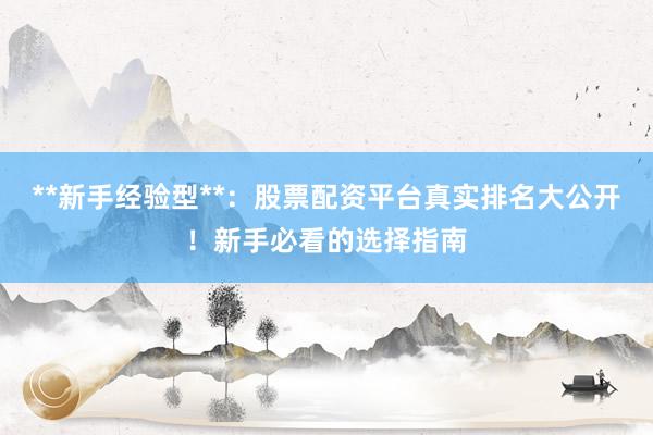 **新手经验型**：股票配资平台真实排名大公开！新手必看的选择指南