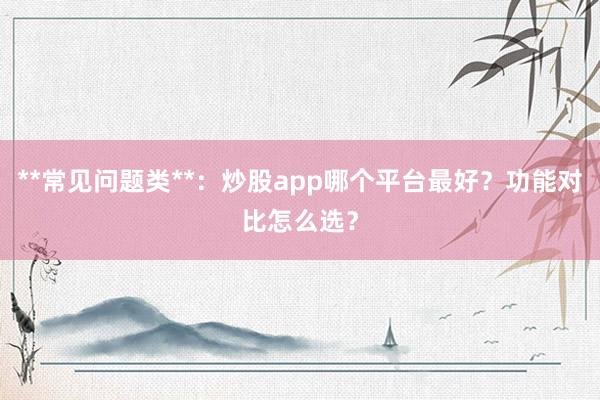 **常见问题类**：炒股app哪个平台最好？功能对比怎么选？