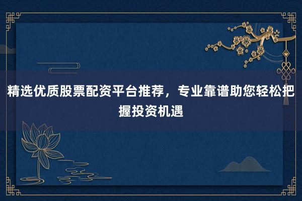 精选优质股票配资平台推荐，专业靠谱助您轻松把握投资机遇