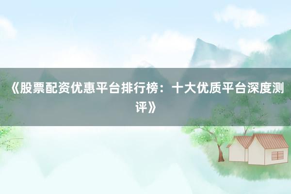 《股票配资优惠平台排行榜：十大优质平台深度测评》