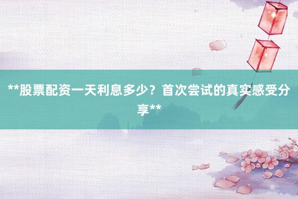 **股票配资一天利息多少？首次尝试的真实感受分享**