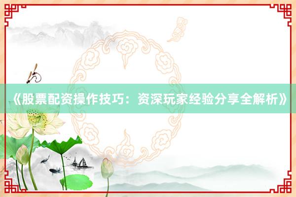 《股票配资操作技巧：资深玩家经验分享全解析》