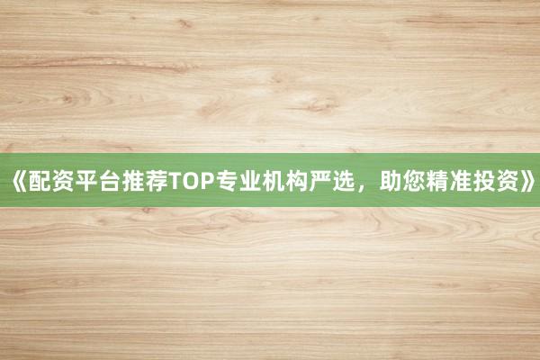 《配资平台推荐TOP专业机构严选，助您精准投资》