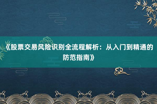《股票交易风险识别全流程解析：从入门到精通的防范指南》