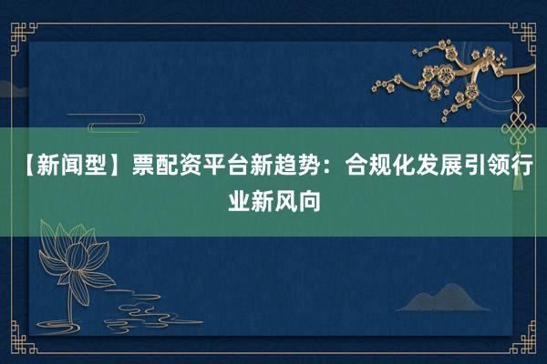 【新闻型】票配资平台新趋势：合规化发展引领行业新风向