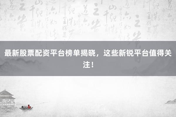 最新股票配资平台榜单揭晓，这些新锐平台值得关注！