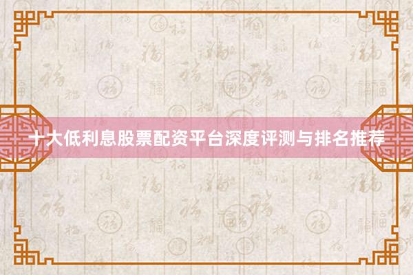 十大低利息股票配资平台深度评测与排名推荐