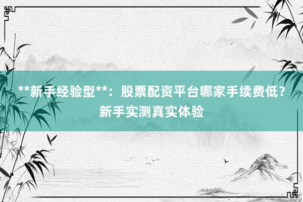 **新手经验型**：股票配资平台哪家手续费低？新手实测真实体验