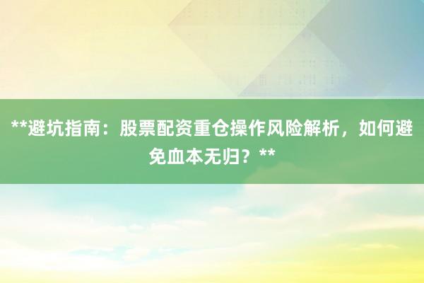 **避坑指南：股票配资重仓操作风险解析，如何避免血本无归？**