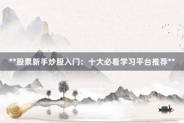 **股票新手炒股入门:十大必看学习平台推荐**