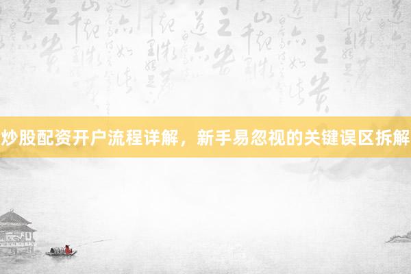 炒股配资开户流程详解，新手易忽视的关键误区拆解