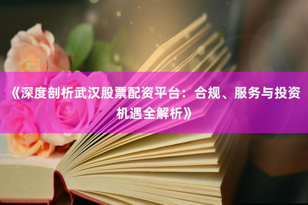 《深度剖析武汉股票配资平台：合规、服务与投资机遇全解析》