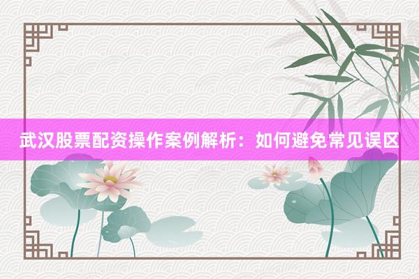 武汉股票配资操作案例解析：如何避免常见误区