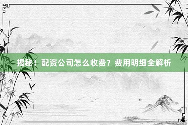 揭秘！配资公司怎么收费？费用明细全解析