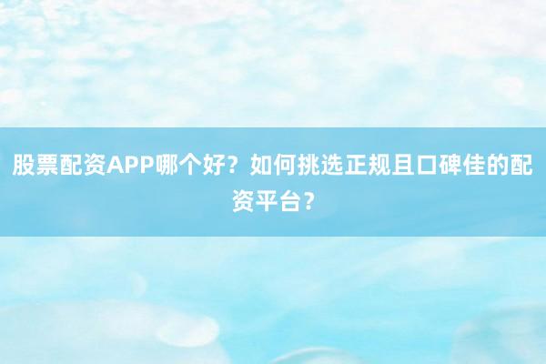 股票配资APP哪个好？如何挑选正规且口碑佳的配资平台？